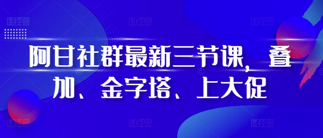 阿甘社群最新三节课，叠加、金字塔、上大促-时课网